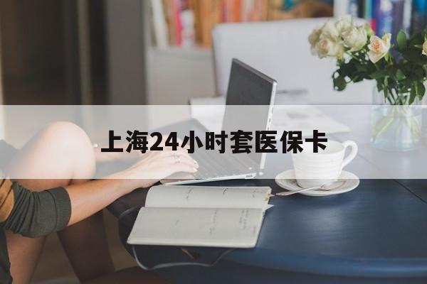 海南上海24小时套医保卡(上海套医保卡一般几个点)